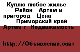 Куплю любое жилье › Район ­ Артем и пригород › Цена ­ 10 000 000 - Приморский край, Артем г. Недвижимость »    